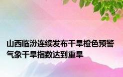 山西临汾连续发布干旱橙色预警 气象干旱指数达到重旱