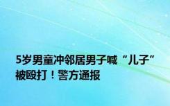 5岁男童冲邻居男子喊“儿子”被殴打！警方通报