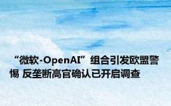 “微软-OpenAI”组合引发欧盟警惕 反垄断高官确认已开启调查