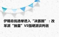 伊朗总统选举进入“决赛圈”：改革派“独苗”VS强硬派谈判者