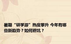 暑期“研学游”热度攀升 今年有哪些新趋势？如何避坑？