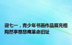 迎七一，青少年书画作品展亮相陶然亭慈悲庵革命旧址