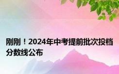 刚刚！2024年中考提前批次投档分数线公布