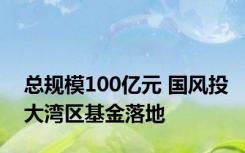 总规模100亿元 国风投大湾区基金落地