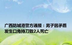 广西防城港警方通报：男子因矛盾发生口角持刀致2人死亡