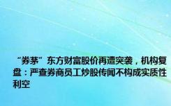 “券茅”东方财富股价再遭突袭，机构复盘：严查券商员工炒股传闻不构成实质性利空