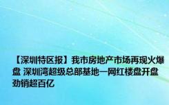 【深圳特区报】我市房地产市场再现火爆盘 深圳湾超级总部基地一网红楼盘开盘劲销超百亿