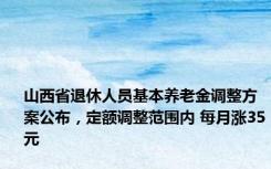 山西省退休人员基本养老金调整方案公布，定额调整范围内 每月涨35元