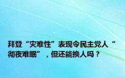 拜登“灾难性”表现令民主党人“彻夜难眠”，但还能换人吗？