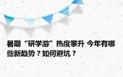 暑期“研学游”热度攀升 今年有哪些新趋势？如何避坑？