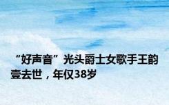 “好声音”光头爵士女歌手王韵壹去世，年仅38岁