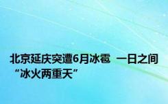 北京延庆突遭6月冰雹  一日之间“冰火两重天”