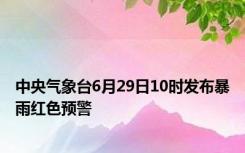 中央气象台6月29日10时发布暴雨红色预警