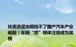 抹黑造谣也阻挡不了国产汽车产业崛起！车圈“黑”媒体注定成为笑柄