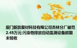 厦门新凯复材科技有限公司杏林分厂被罚2.45万元:污染物排放自动监测设备超期未验收