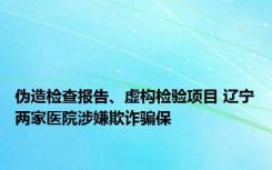 伪造检查报告、虚构检验项目 辽宁两家医院涉嫌欺诈骗保