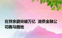 在贷余额突破万亿  消费金融公司跑马圈地