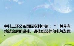 中科三环公布国际专利申请：“一种带有粘结涂层的磁体、磁体组装件和电气装置”