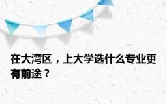 在大湾区，上大学选什么专业更有前途？