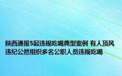 陕西通报5起违规吃喝典型案例 有人顶风违纪公然组织多名公职人员违规吃喝