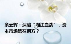 余云辉：深陷“湘江血战”，资本市场路在何方？