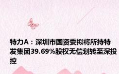 特力A：深圳市国资委拟将所持特发集团39.69%股权无偿划转至深投控