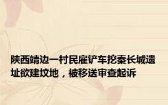 陕西靖边一村民雇铲车挖秦长城遗址欲建坟地，被移送审查起诉