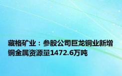 藏格矿业：参股公司巨龙铜业新增铜金属资源量1472.6万吨