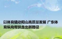 以体育撬动阳山高质量发展 广东体育纵向帮扶走出新路径