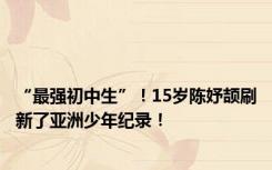 “最强初中生”！15岁陈妤颉刷新了亚洲少年纪录！