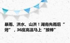 暴雨、洪水、山洪！湖南先雨后“烤”，36度高温马上“接棒”