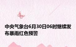 中央气象台6月30日06时继续发布暴雨红色预警