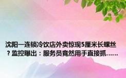 沈阳一连锁冷饮店外卖惊现5厘米长螺丝？监控曝出：服务员竟然用手直接抓……