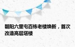 朝阳六里屯百栋老楼焕新，首次改造高层塔楼