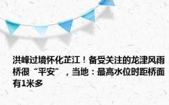 洪峰过境怀化芷江！备受关注的龙津风雨桥很“平安”，当地：最高水位时距桥面有1米多