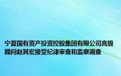 宁夏国有资产投资控股集团有限公司高级顾问赵其宏接受纪律审查和监察调查