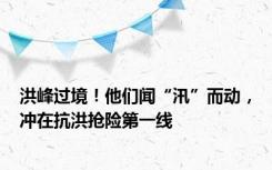 洪峰过境！他们闻“汛”而动，冲在抗洪抢险第一线