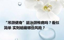 “吊颈健身”能治颈椎病吗？看似简单 实则暗藏哪些风险？