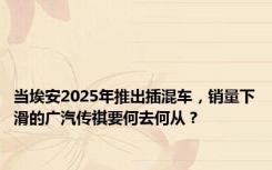 当埃安2025年推出插混车，销量下滑的广汽传祺要何去何从？