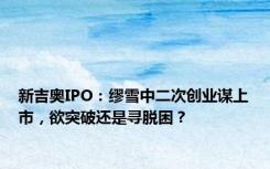 新吉奥IPO：缪雪中二次创业谋上市，欲突破还是寻脱困？