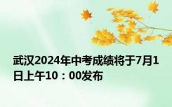 武汉2024年中考成绩将于7月1日上午10：00发布