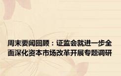 周末要闻回顾：证监会就进一步全面深化资本市场改革开展专题调研