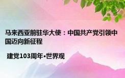 马来西亚前驻华大使：中国共产党引领中国迈向新征程| 建党103周年•世界观