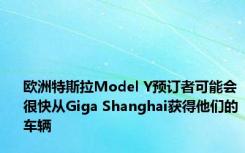 欧洲特斯拉Model Y预订者可能会很快从Giga Shanghai获得他们的车辆