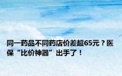 同一药品不同药店价差超65元？医保“比价神器”出手了！