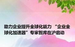 助力企业提升全球化能力 “企业全球化加速器”专家智库在沪启动