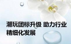 潮玩团标升级 助力行业精细化发展