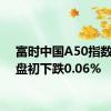 富时中国A50指数期货盘初下跌0.06%