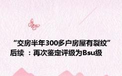 “交房半年300多户房屋有裂纹”后续 ：再次鉴定评级为Bsu级