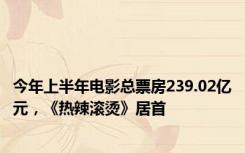 今年上半年电影总票房239.02亿元，《热辣滚烫》居首